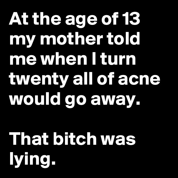 At the age of 13 my mother told me when I turn twenty all of acne would go away. 

That bitch was lying. 