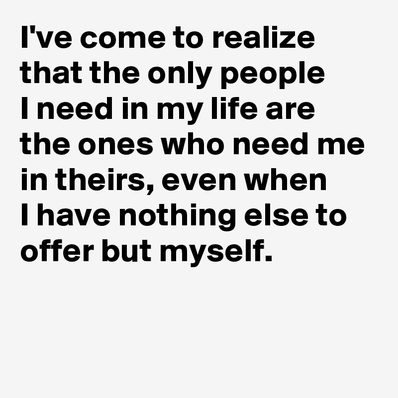 I've come to realize that the only people 
I need in my life are the ones who need me in theirs, even when 
I have nothing else to offer but myself.

