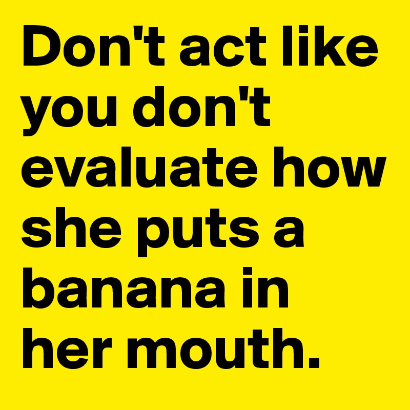 Don't act like you don't evaluate how she puts a banana in her mouth.