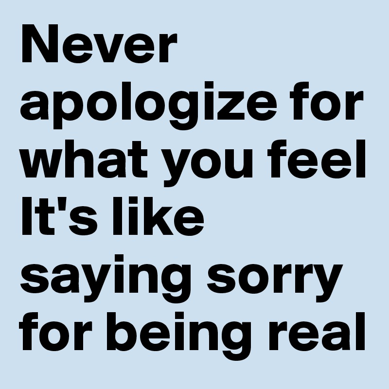 Never apologize for what you feel
It's like saying sorry for being real