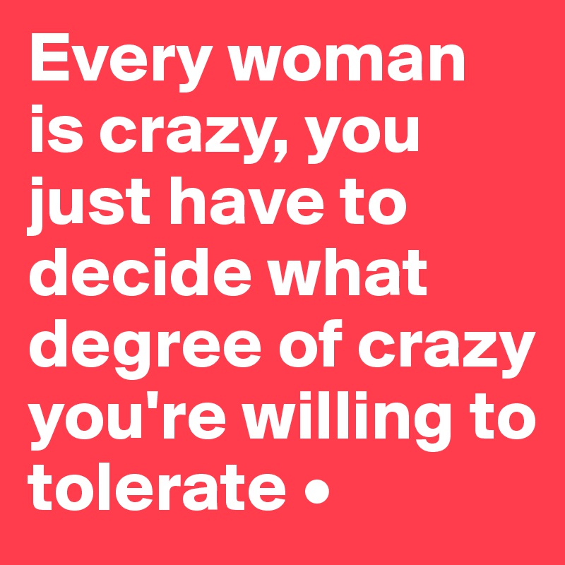 Every woman is crazy, you just have to decide what degree of crazy you're willing to tolerate •