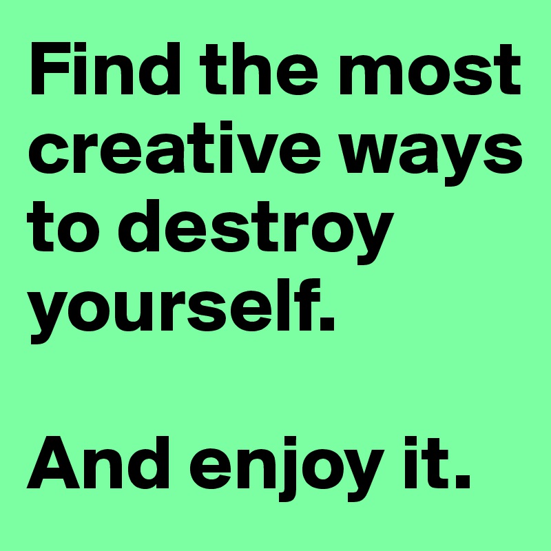 find-the-most-creative-ways-to-destroy-yourself-and-enjoy-it-post