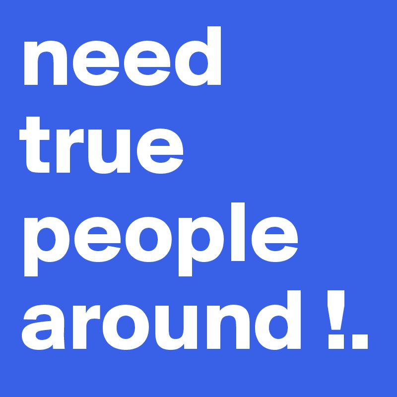 need true people around !.
