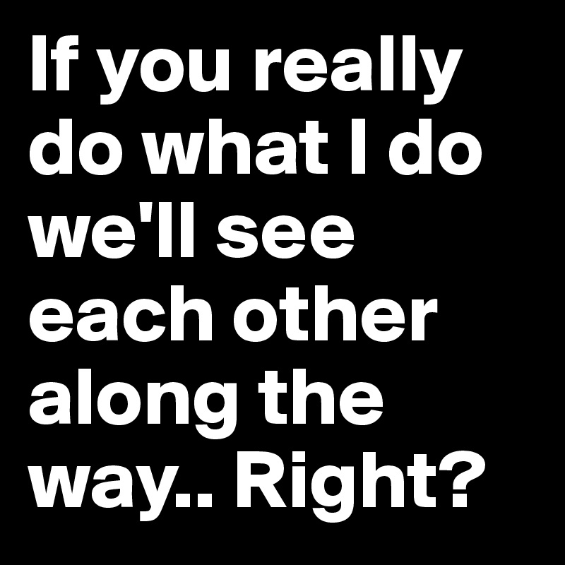 If you really do what I do we'll see each other along the way.. Right?