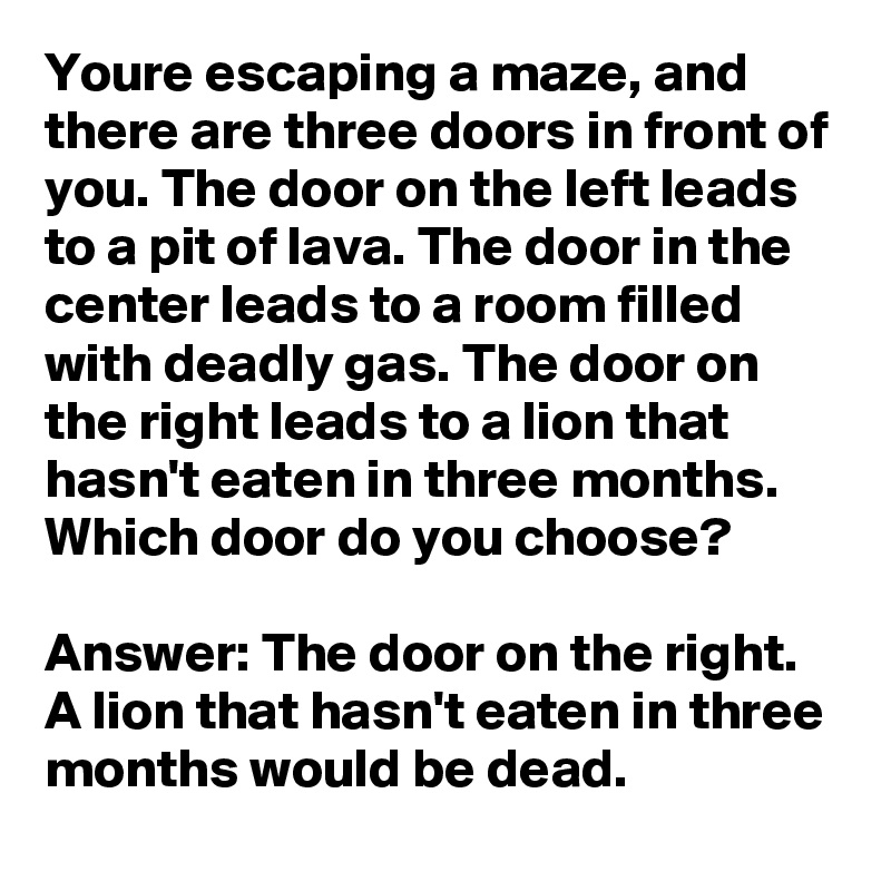 Youre escaping a maze, and there are three doors in front of you. The door on the left leads to a pit of lava. The door in the center leads to a room filled with deadly gas. The door on the right leads to a lion that hasn't eaten in three months. Which door do you choose?

Answer: The door on the right. A lion that hasn't eaten in three months would be dead.