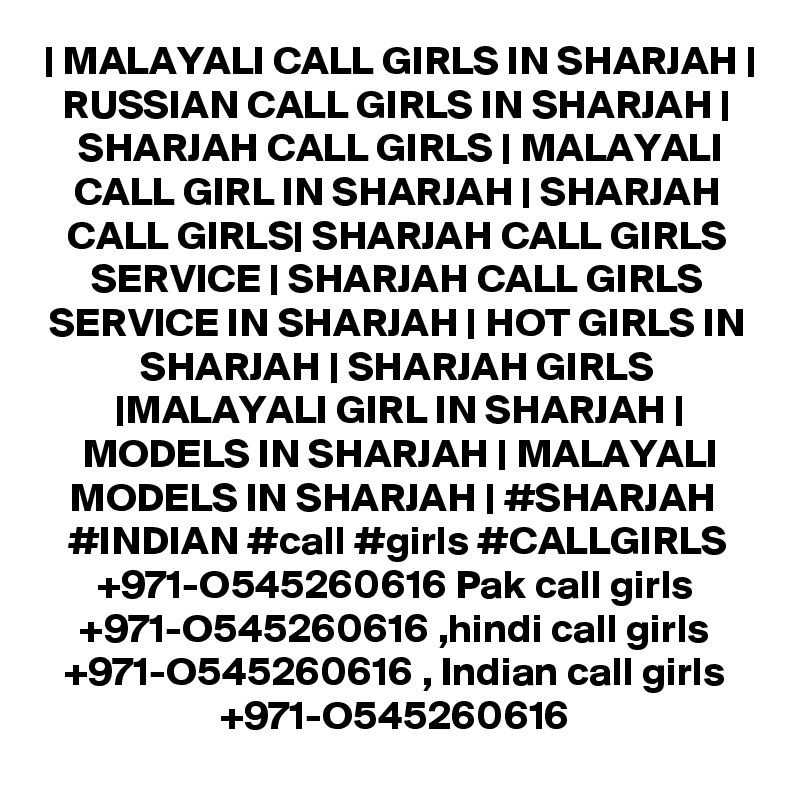 | MALAYALI CALL GIRLS IN SHARJAH | RUSSIAN CALL GIRLS IN SHARJAH | SHARJAH CALL GIRLS | MALAYALI CALL GIRL IN SHARJAH | SHARJAH CALL GIRLS| SHARJAH CALL GIRLS SERVICE | SHARJAH CALL GIRLS SERVICE IN SHARJAH | HOT GIRLS IN SHARJAH | SHARJAH GIRLS |MALAYALI GIRL IN SHARJAH | MODELS IN SHARJAH | MALAYALI MODELS IN SHARJAH | #SHARJAH  #INDIAN #call #girls #CALLGIRLS +971-O545260616 Pak call girls +971-O545260616 ,hindi call girls +971-O545260616 , Indian call girls +971-O545260616
