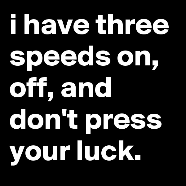 i have three speeds on, off, and don't press your luck.
