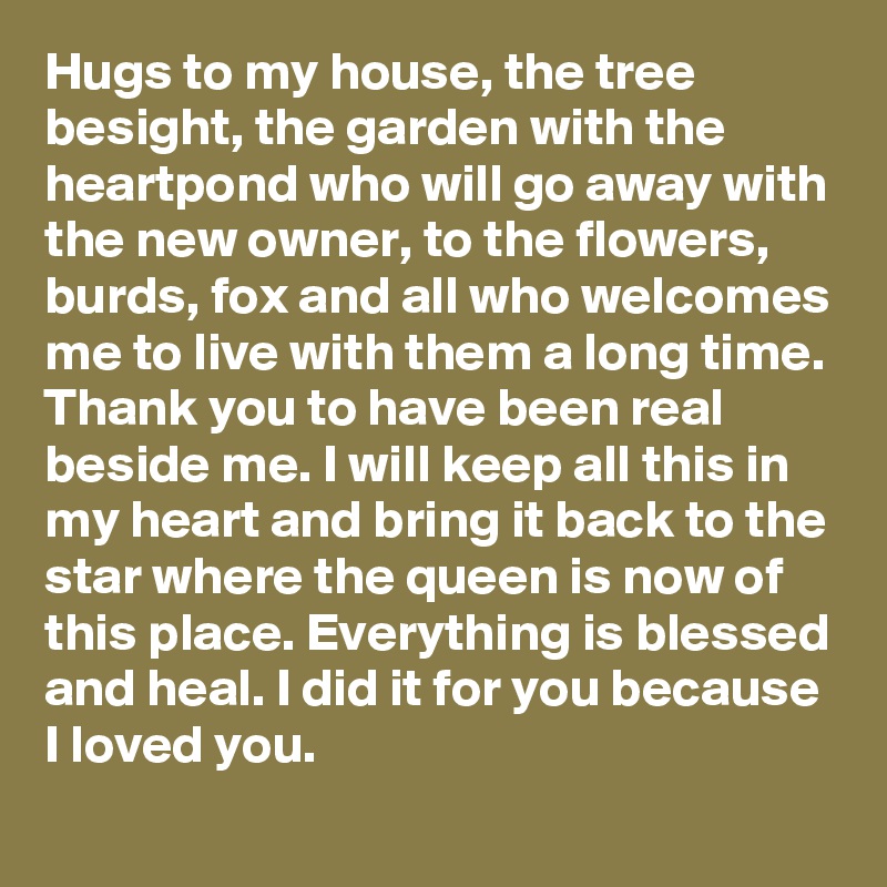 Hugs to my house, the tree besight, the garden with the heartpond who will go away with the new owner, to the flowers, burds, fox and all who welcomes me to live with them a long time. Thank you to have been real beside me. I will keep all this in my heart and bring it back to the star where the queen is now of this place. Everything is blessed and heal. I did it for you because I loved you.  