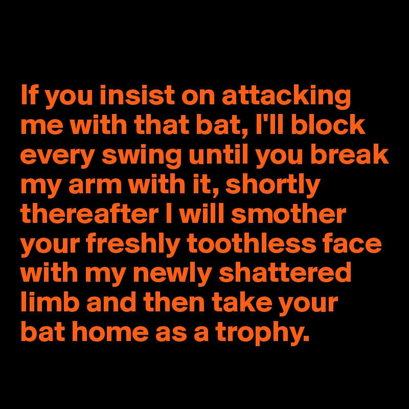 

If you insist on attacking me with that bat, I'll block every swing until you break my arm with it, shortly thereafter I will smother your freshly toothless face with my newly shattered limb and then take your bat home as a trophy.
