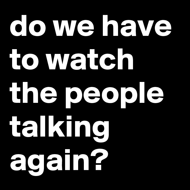 do we have to watch the people talking again?