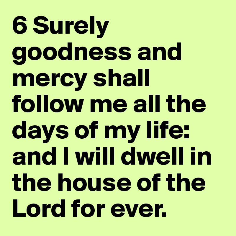 6 Surely goodness and mercy shall follow me all the days of my life: and I will dwell in the house of the Lord for ever.