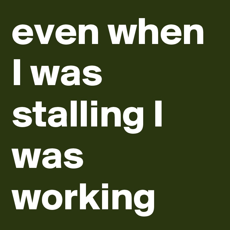 even when I was stalling I was working