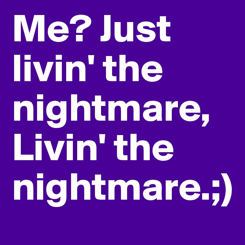 Me? Just livin' the nightmare, Livin' the nightmare.;)