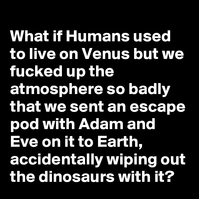 
What if Humans used to live on Venus but we fucked up the atmosphere so badly that we sent an escape pod with Adam and Eve on it to Earth, accidentally wiping out the dinosaurs with it?