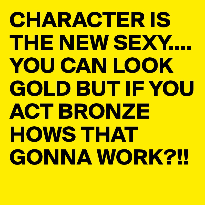 CHARACTER IS THE NEW SEXY.... YOU CAN LOOK GOLD BUT IF YOU ACT BRONZE HOWS THAT GONNA WORK?!!