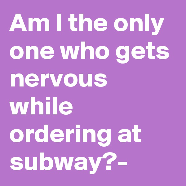 Am I the only one who gets nervous while ordering at subway?-