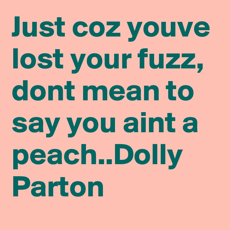 Just coz youve lost your fuzz, dont mean to say you aint a peach..Dolly Parton 