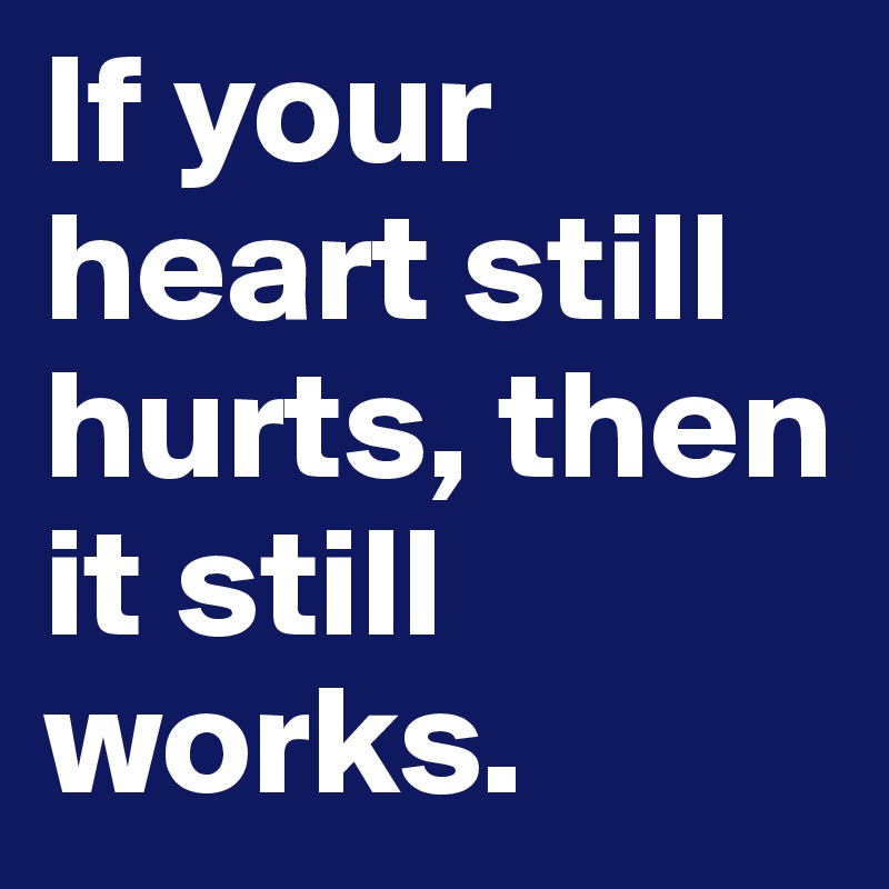 If your heart still hurts, then it still 
works. 