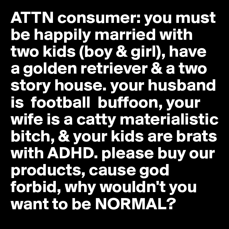 ATTN consumer: you must be happily married with two kids (boy & girl), have a golden retriever & a two story house. your husband is  football  buffoon, your wife is a catty materialistic bitch, & your kids are brats with ADHD. please buy our products, cause god forbid, why wouldn't you want to be NORMAL?