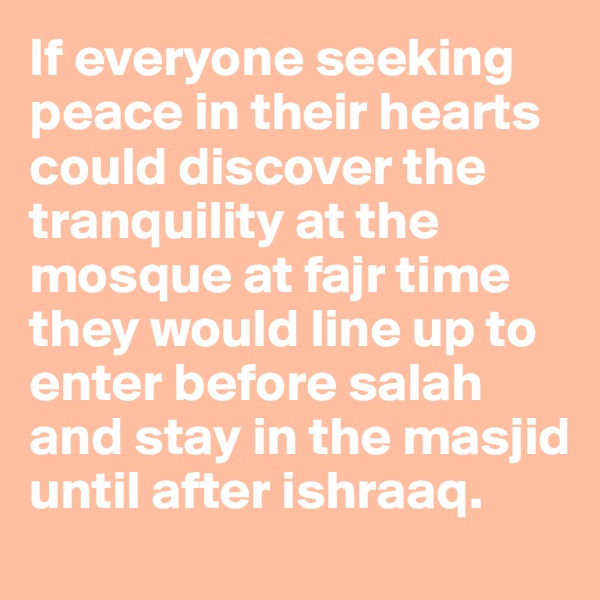 If everyone seeking peace in their hearts could discover the tranquility at the mosque at fajr time they would line up to enter before salah and stay in the masjid until after ishraaq.