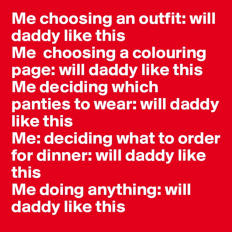 Me choosing an outfit: will daddy like this
Me  choosing a colouring page: will daddy like this
Me deciding which panties to wear: will daddy like this
Me: deciding what to order for dinner: will daddy like this 
Me doing anything: will daddy like this