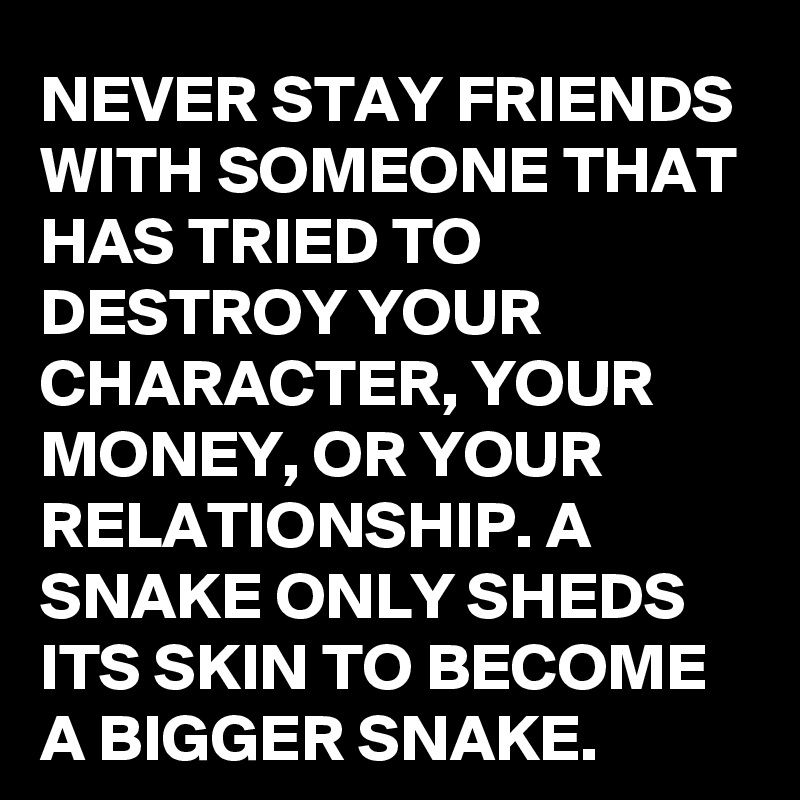 NEVER STAY FRIENDS WITH SOMEONE THAT HAS TRIED TO DESTROY YOUR CHARACTER, YOUR MONEY, OR YOUR RELATIONSHIP. A SNAKE ONLY SHEDS ITS SKIN TO BECOME A BIGGER SNAKE.