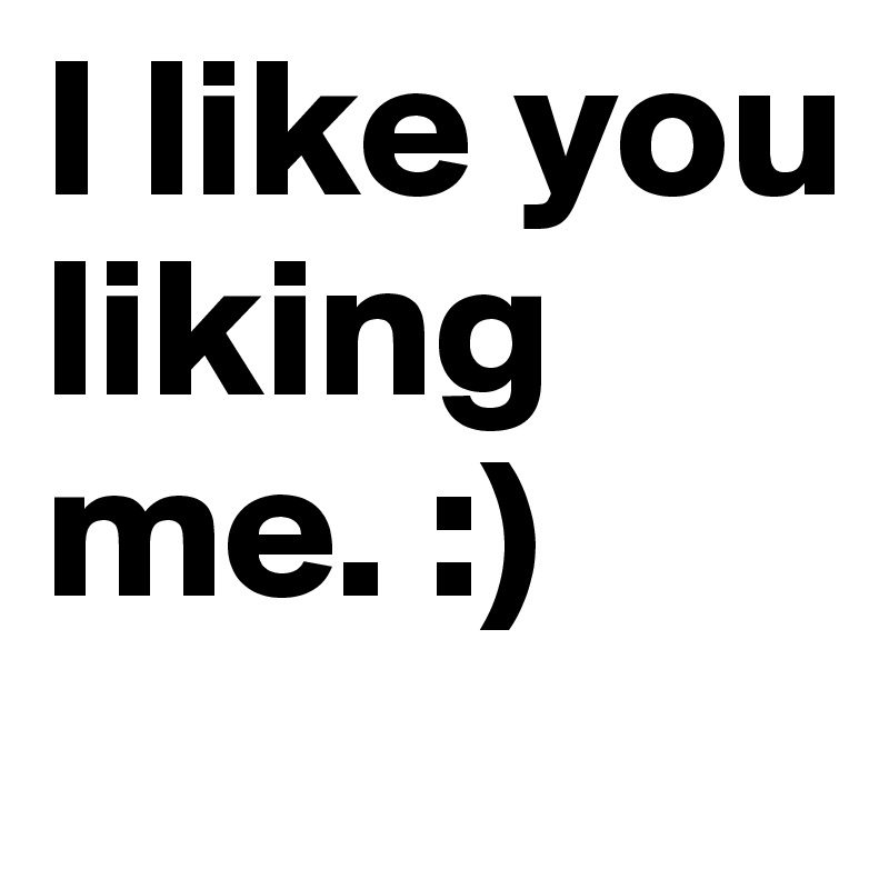 I like you liking me. :) 