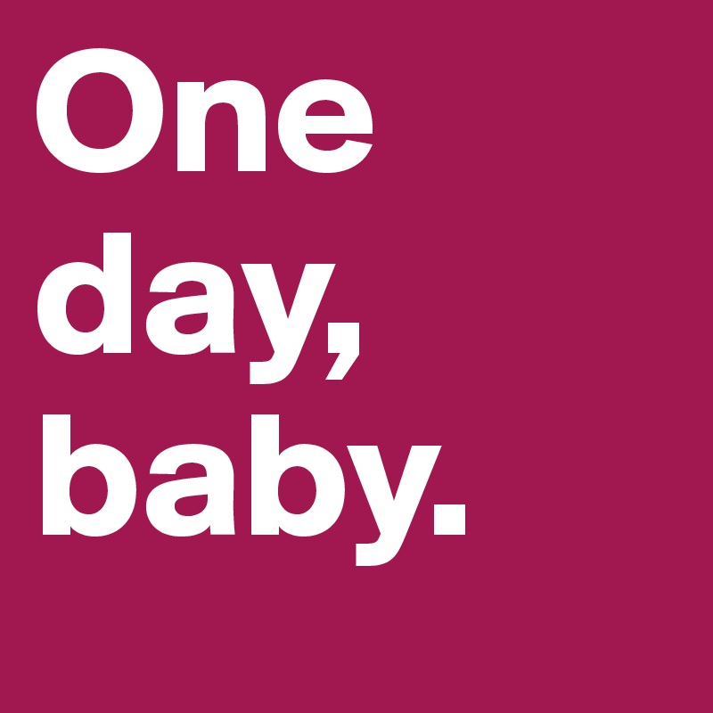 One day, baby.