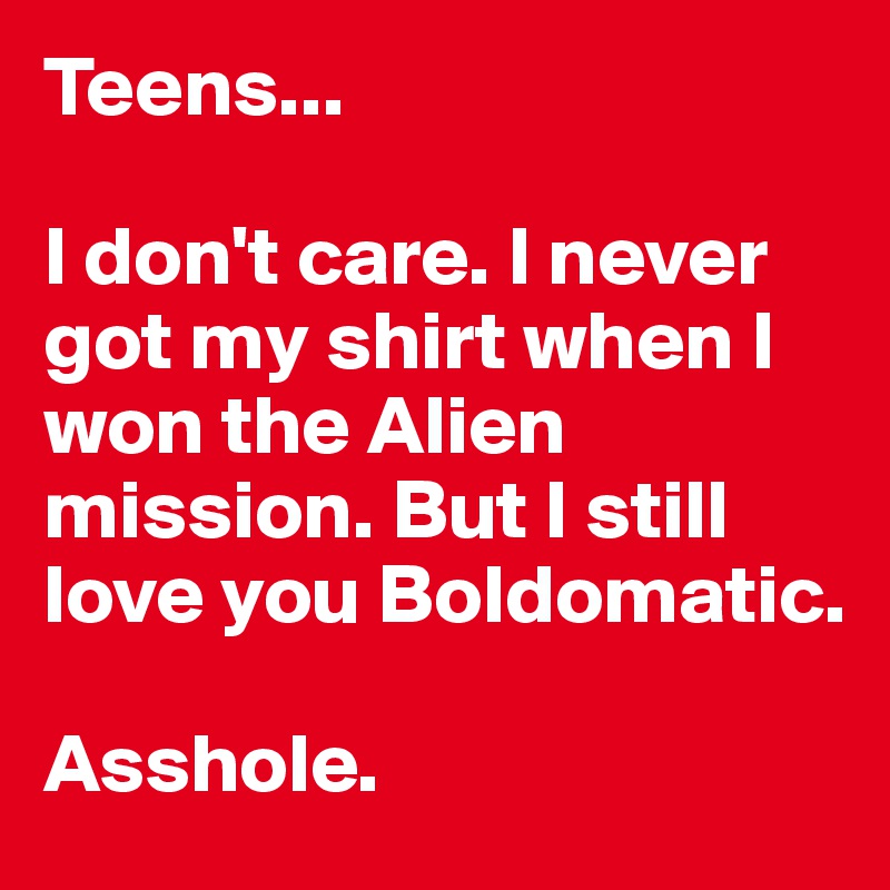 Teens...

I don't care. I never got my shirt when I won the Alien mission. But I still love you Boldomatic.

Asshole.