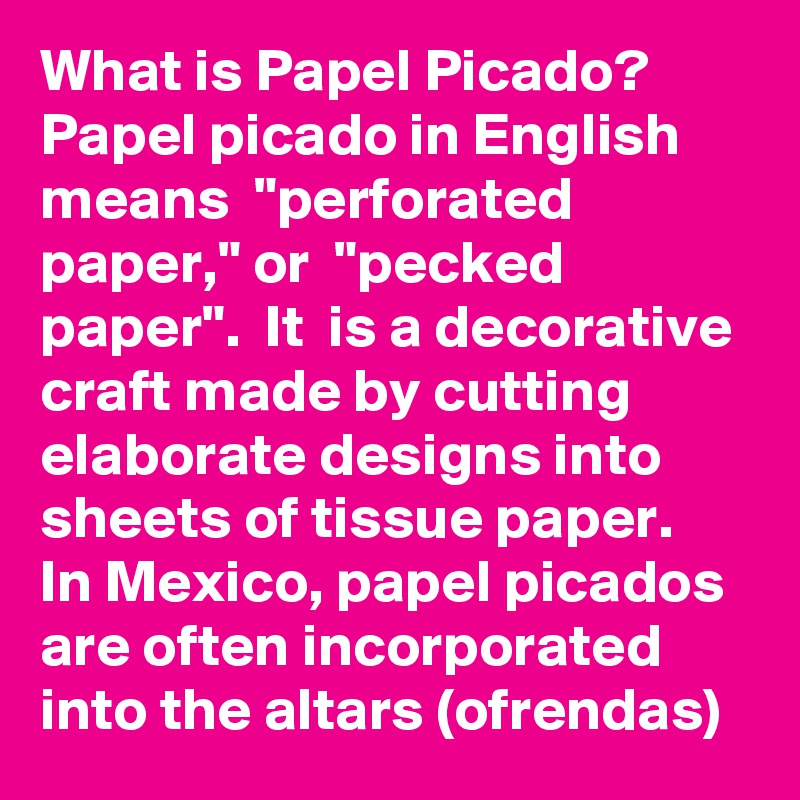 What is Papel Picado? Papel picado in English means  "perforated paper," or  "pecked paper".  It  is a decorative craft made by cutting elaborate designs into sheets of tissue paper. 
In Mexico, papel picados are often incorporated into the altars (ofrendas) 