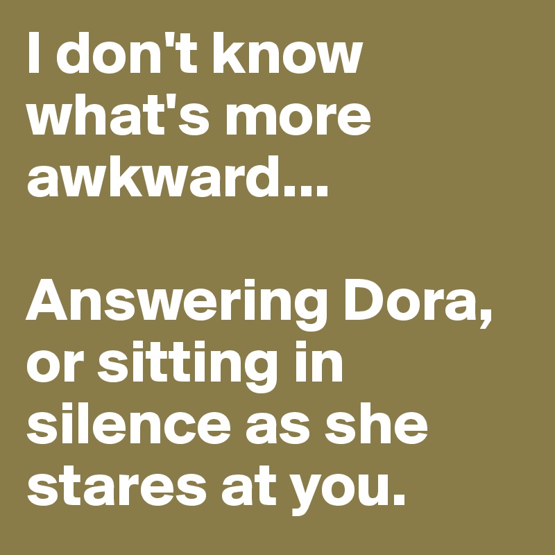 I don't know what's more awkward...

Answering Dora, or sitting in silence as she stares at you.