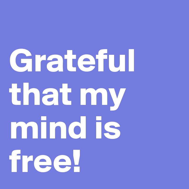 
Grateful that my mind is free!