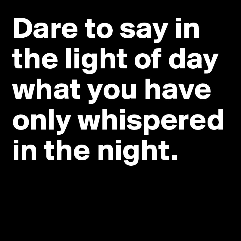 Dare to say in the light of day what you have only whispered in the night.

