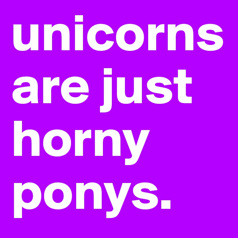unicorns are just horny ponys.