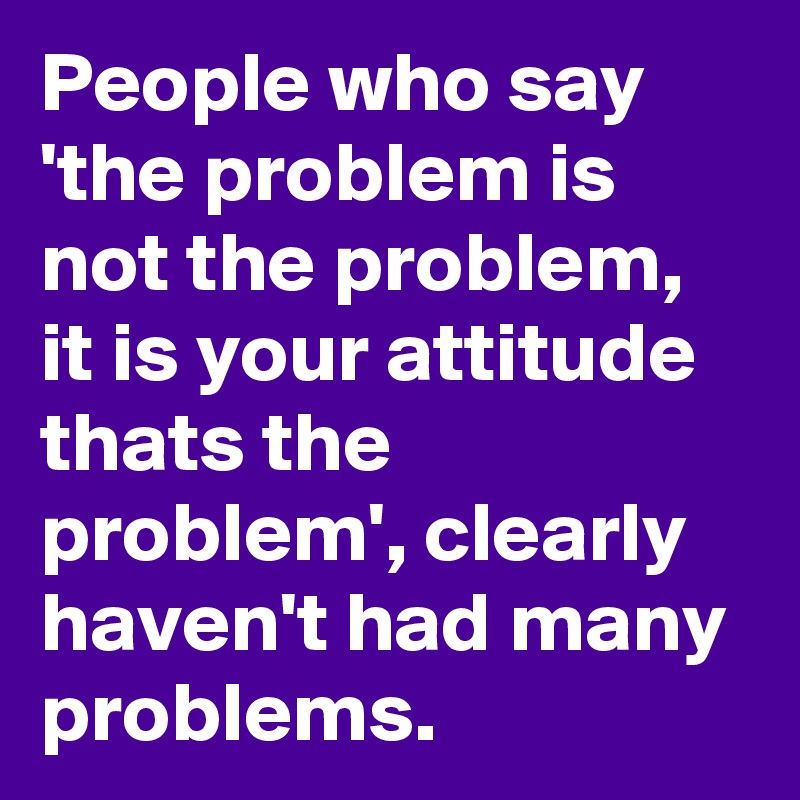 People who say 'the problem is not the problem, it is your attitude ...