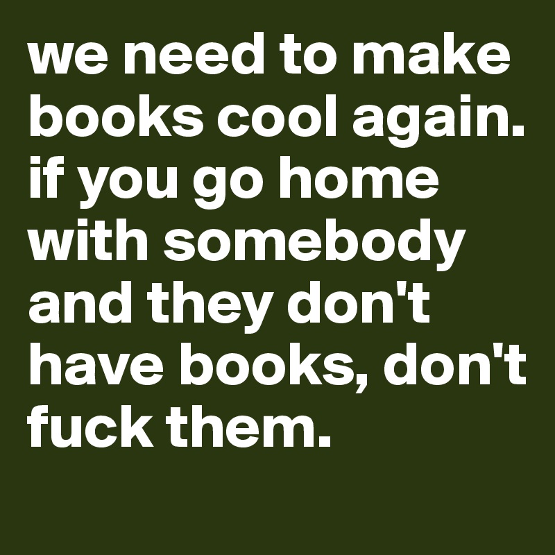we need to make books cool again. if you go home with somebody and they don't have books, don't fuck them.