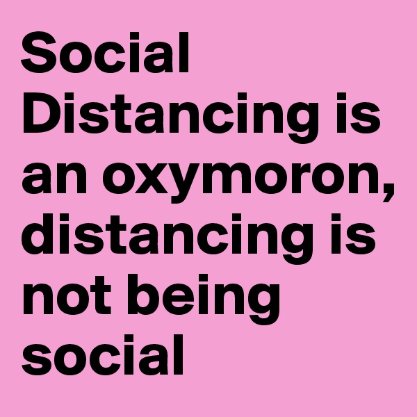 Social Distancing is an oxymoron, distancing is not being social