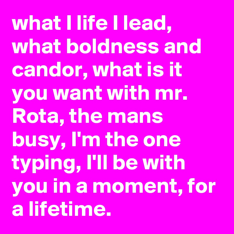what I life I lead, what boldness and candor, what is it you want with mr. Rota, the mans busy, I'm the one typing, I'll be with you in a moment, for a lifetime. 