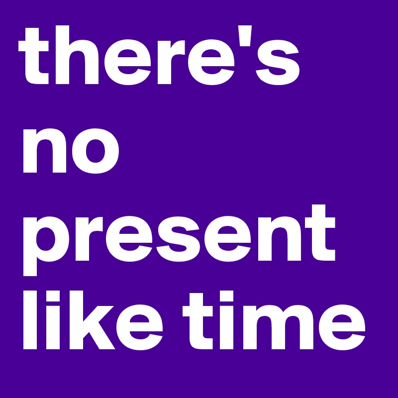 there's no present like time