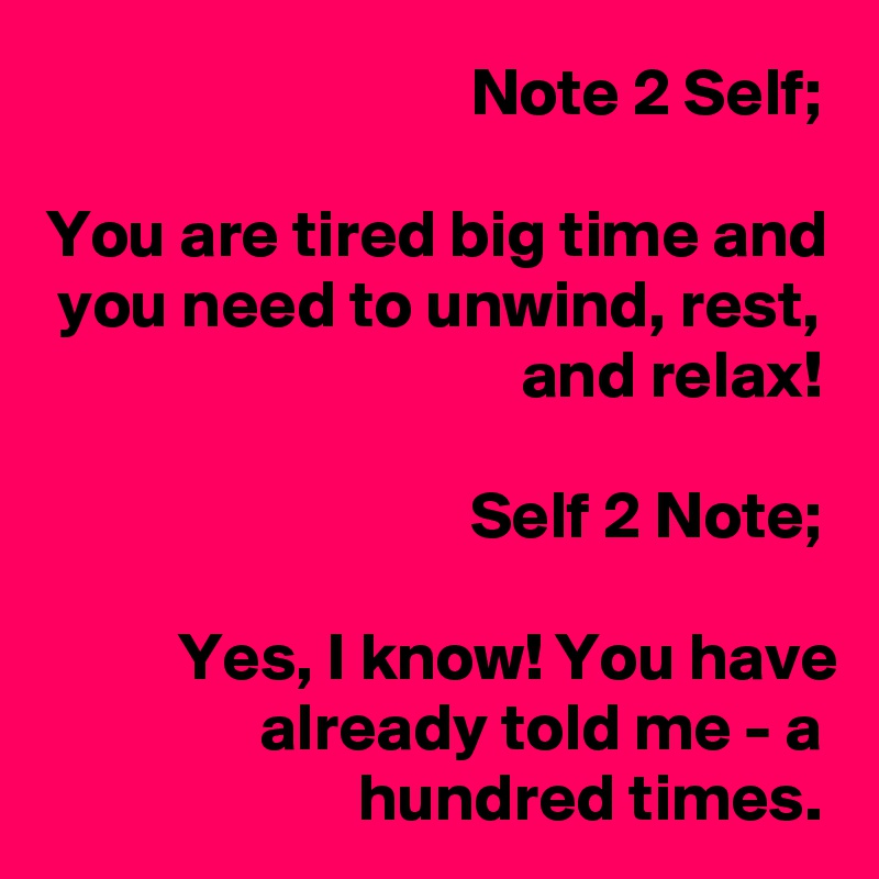 Note 2 Self;

You are tired big time and you need to unwind, rest, and relax!

Self 2 Note;

Yes, I know! You have already told me - a hundred times.