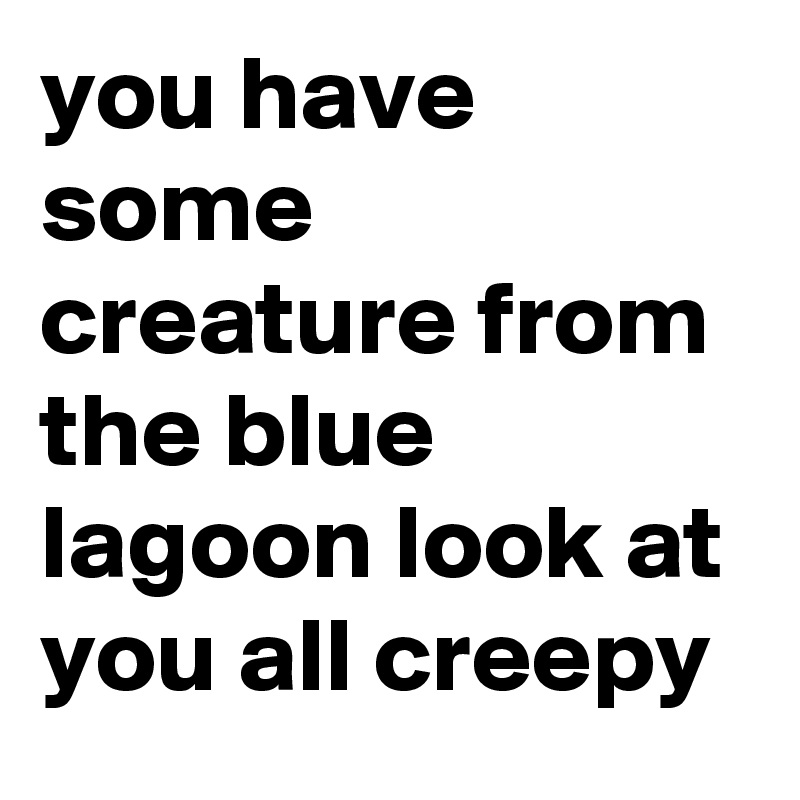 you have some creature from the blue lagoon look at you all creepy