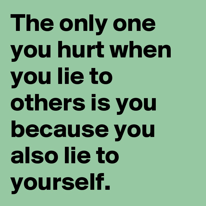 The only one you hurt when you lie to others is you because you also lie to yourself.