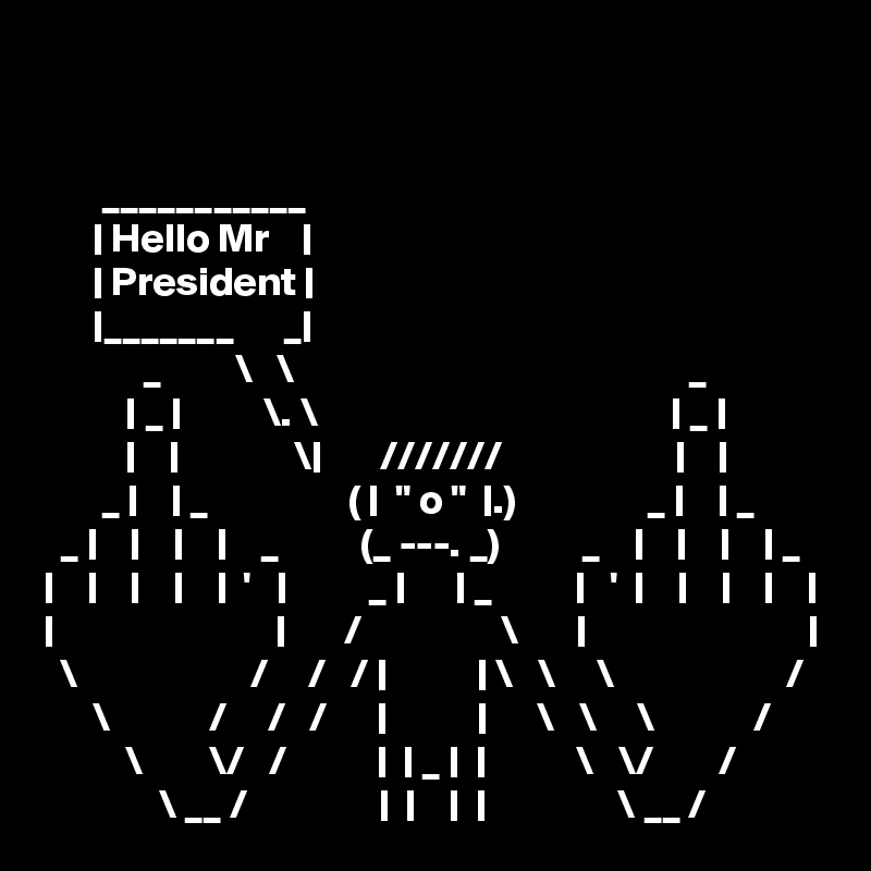 


       ___________
      | Hello Mr    |
      | President |
      |_______      _|
            _         \   \                                                _
          | _ |          \. \                                           | _ |
          |    |              \|       ///////                     |    |
       _ |    | _                 ( |  " o "  |.)                _ |    | _
  _ |    |    |    |    _          (_ ---. _)          _    |    |    |    | _
|    |    |    |    |  '   |          _ |      | _          |   '  |    |    |    |    |
|                           |       /                 \       |                           |
  \                     /     /   / |           | \   \     \                     /
      \            /     /   /      |           |      \   \     \            /
          \        \/   /           |  | _ |  |           \   \/        /
              \ __ /                |  |    |  |                \ __ /