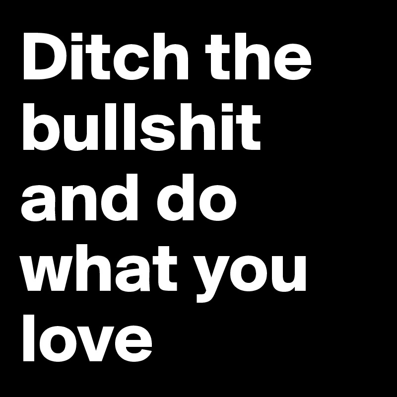 Ditch the bullshit and do what you love