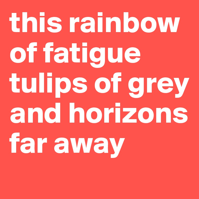 this rainbow of fatigue
tulips of grey
and horizons far away