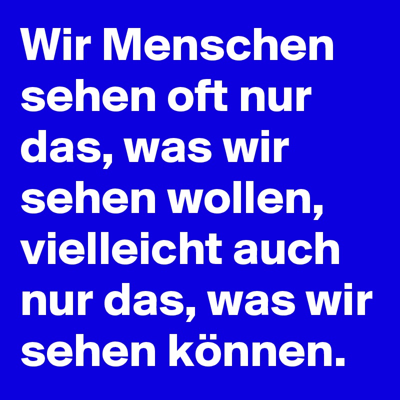 Wir Menschen sehen oft nur das, was wir sehen wollen, vielleicht auch nur das, was wir sehen können.