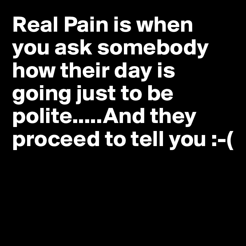 Real Pain is when you ask somebody how their day is going just to be polite.....And they proceed to tell you :-(


