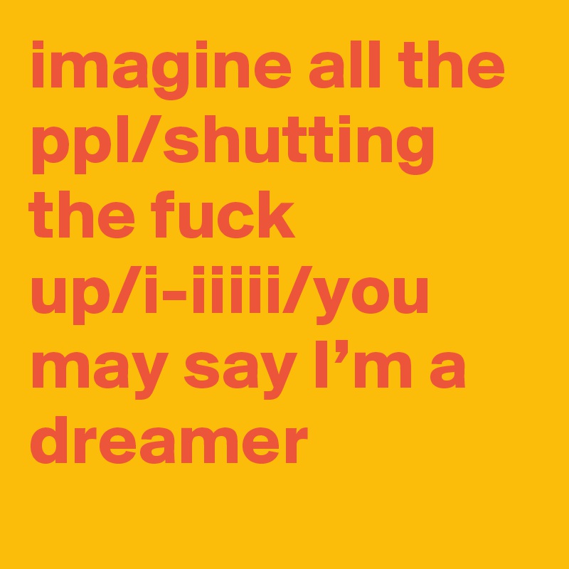 imagine all the ppl/shutting the fuck up/i-iiiii/you may say I’m a dreamer