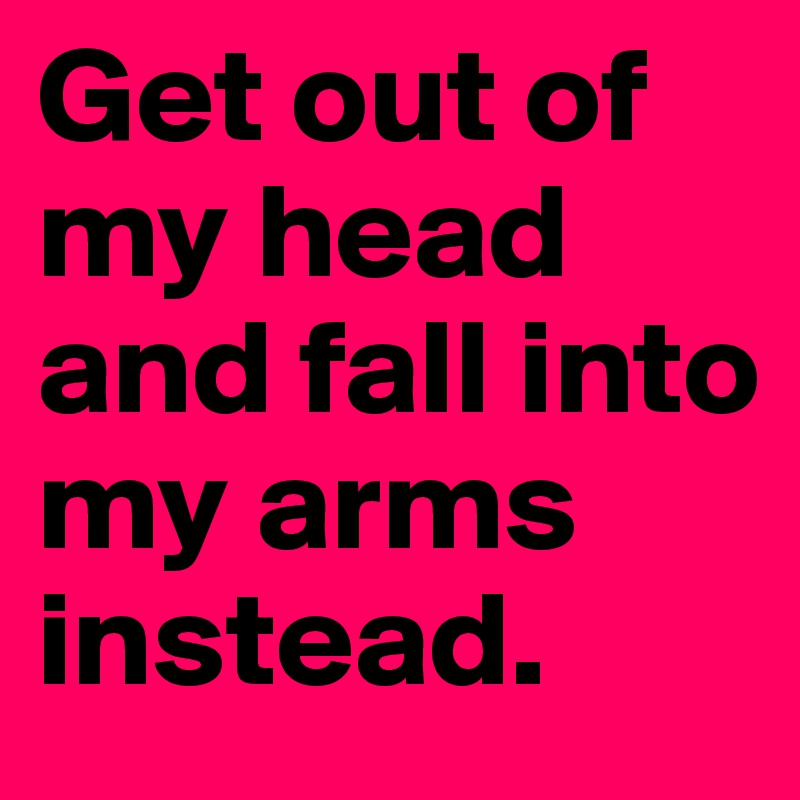 Get out of my head and fall into my arms instead.