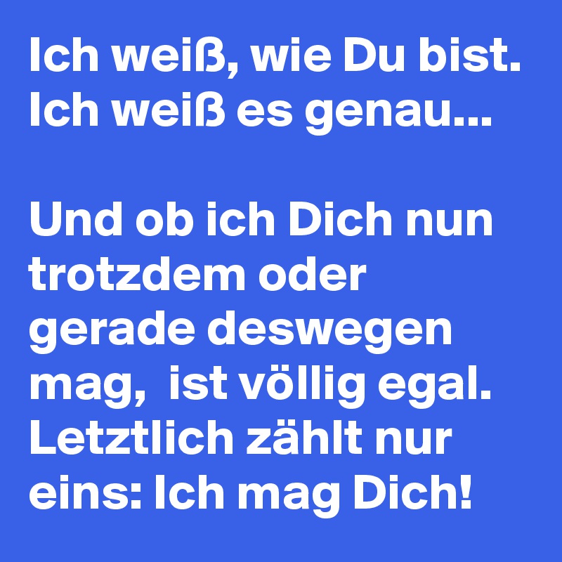 Ich weiß, wie Du bist. Ich weiß es genau...

Und ob ich Dich nun trotzdem oder gerade deswegen mag,  ist völlig egal.
Letztlich zählt nur eins: Ich mag Dich!